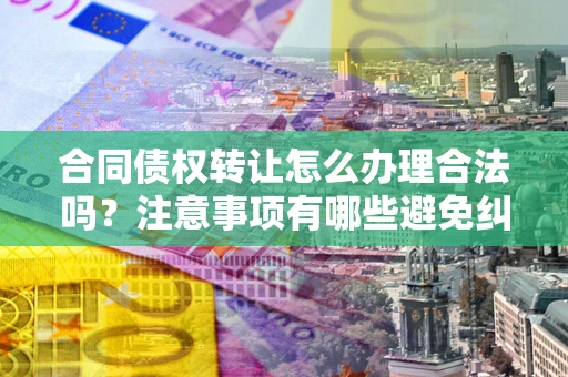 武汉合同债权转让怎么办理合法吗？注意事项有哪些避免纠纷？
