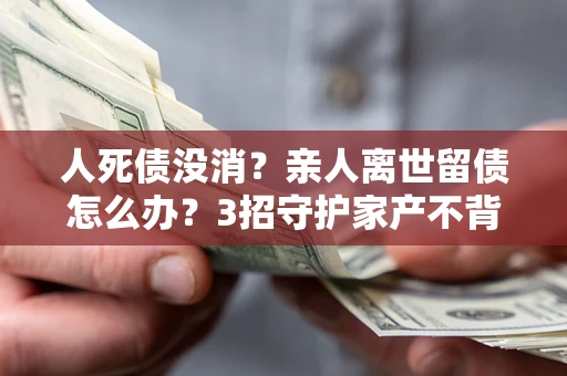 武汉人死债没消？亲人离世留债怎么办？3招守护家产不背锅