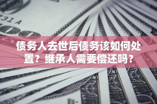 武汉债务人去世后债务该如何处置？继承人需要偿还吗？