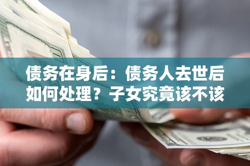 武汉债务在身后：债务人去世后如何处理？子女究竟该不该还钱？