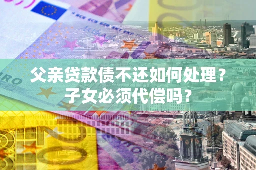 武汉父亲贷款债不还如何处理？子女必须代偿吗？